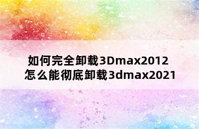 如何完全卸载3Dmax2012 怎么能彻底卸载3dmax2021